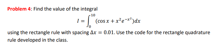 Problem 4: Find the value of the integral 10 1-1 (cos x + x2 e-x2)dx 0 using the rectangle rule with spacing Ax-001. Use the code for the rectangle quadrature rule developed in the class.