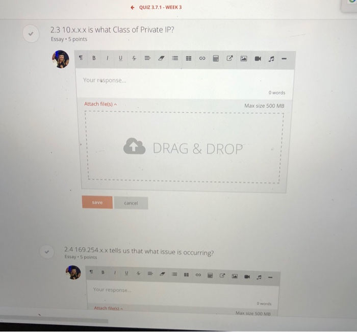 QUIZ 3.7.1-WEEK 3 2.3 10.xxx is what Class of Private IP? Essay 5 points Your response... 0 words Max size 500 MB Attach file(s)A DRAG & DROP save cancel 2.4169.254 xx tells us that what issue is occurring? Essay 5 points Your response 0 words Attach filels) Max size 500 MB
