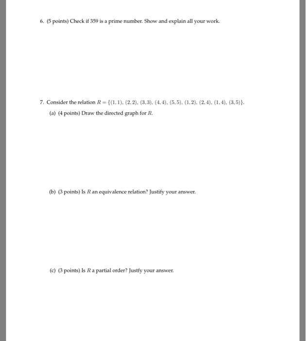 6. (5 points) Check if 359 is a prime number. Show and explain all your work. 7. Consider the relation R-1), (2,2), (3,3). (4,4). (5,5), (1,2), (2,4),(1,4), (3,5) (a) (4 points) Draw the directed graph for R (b) (3 points) Is R an equivalence relation? Justify your answer. (c) (3 points) Is R a partial order? Justfy your answer
