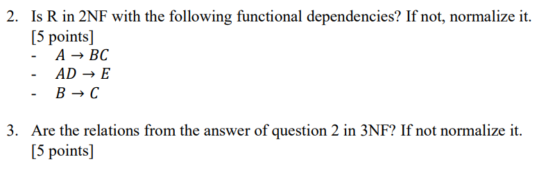 2. Is R in 2NF with the following functional dependencies? If not, normalize it. [5 points] A→BC -AD → E в с 3. Are the relat