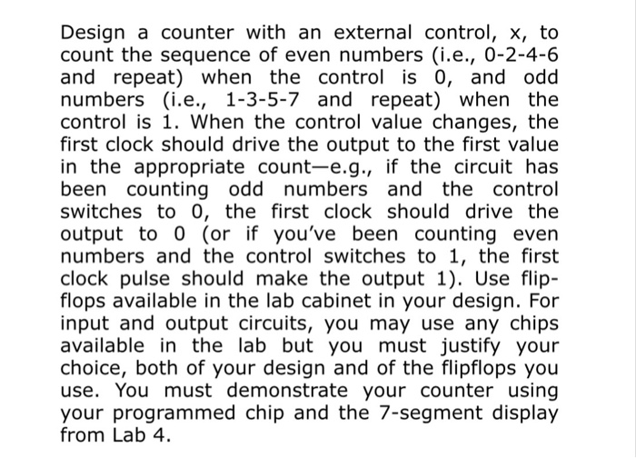 Design a counter with an external control, x, to count the sequence of even numbers (ie., 0-2-4-6 and repeat) when the control is 0, and odd numbers (i.e., 1-3-5-7 and repeat) when the control is 1. When the control value changes, the first clock should drive the output to the first value in the appropriate count-e.g., if the circuit has been counting odd numbers and the control switches to 0, the first clock should drive the output to 0 (or if youve been counting even numbers and the control switches to 1, the first clock pulse should 

<div class=