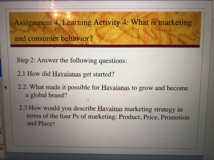 Assignment 4, Learning Activity 4: What is marketing and consumer behavior? Step 2: Answer the following questions: 2.1 How did Havaianas get started? 2.2: What made it possible for Havaianas to grow and become a global brand? 2.3 How would you describe Havainas marketing strategy in terms of the four Ps of marketing: Product, Price, Promotion and Place?