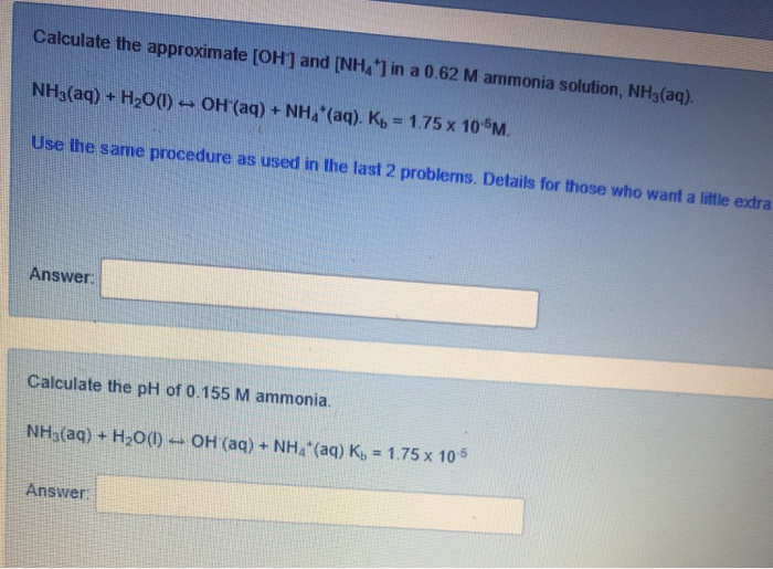 Calculate the approximate [OH1 and [NH4 1 in a 0.62 M ammonia solution, NH3(aq). NH3(aq) + H2O(l)--OH(aq) + NH4(aq). Kb = 1.75 x 10M Use the same procedure as used in the last 2 problems. Details for those who want a little extra Answer Calculate the pH of 0.155 M ammonia NHs(aq) + H20()-- OH (aq) + NH4 (aq) K, 1.75 x 105 Answer