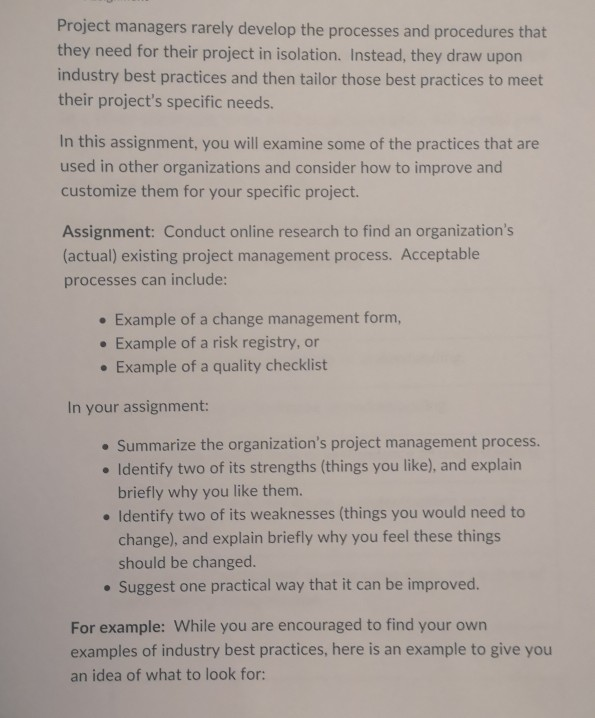 Project managers rarely develop the processes and procedures that they need for their project in isolation. Instead, they draw upon industry best practices and then tailor those best practices to meet their projects specific needs. In this assignment, you will examine some of the practices that are used in other organizations and consider how to improve and customize them for your specific project. Assignment: Conduct online research to find an organizations (actual) existing project management process. Acceptable processes can include: . Example of a change management form, . Example of a risk registry, or . Example of 

<div class=
