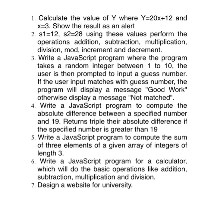 1. Calculate the value of Y where Y-20x+12 and x-3. Show the result as an alert 2, s1=12, s2-28 using these values perform the operations addition, subtraction, multiplication, division, mod, increment and decrement. 3. Write a JavaScript program where the program takes a random integer between 1 to 10, the user is then prompted to input a guess number. If the user input matches with guess number, the program will display a message Good Work otherwise display a message Not matched 4. Write a JavaScript program to compute the absolute difference between a specified number and 19. Returns 

<div class=