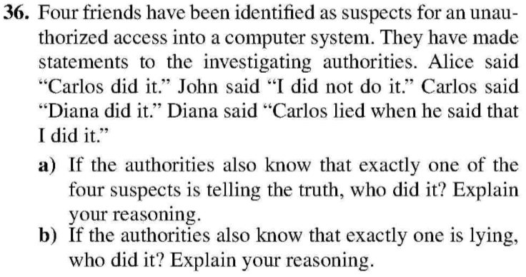 36. Four friends have been identified as suspects for an unau thorized access into a computer system. They have made statements to the investigating authorities. Alice said Carlos did it. John said I did not do it. Carlos said Diana did it. Diana said Carlos lied when he said that I did it. a) If the authorities also know that exactly one of the 4 72 four suspects is telling the truth, who did it? Explain your reasoning. b) If the authorities also know that exactly one is lying, who did it? Explain your reasoning