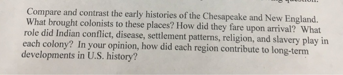 Compare and contrast the early histories of the Chesapeake and New England. What brought colonists to these places? How did t