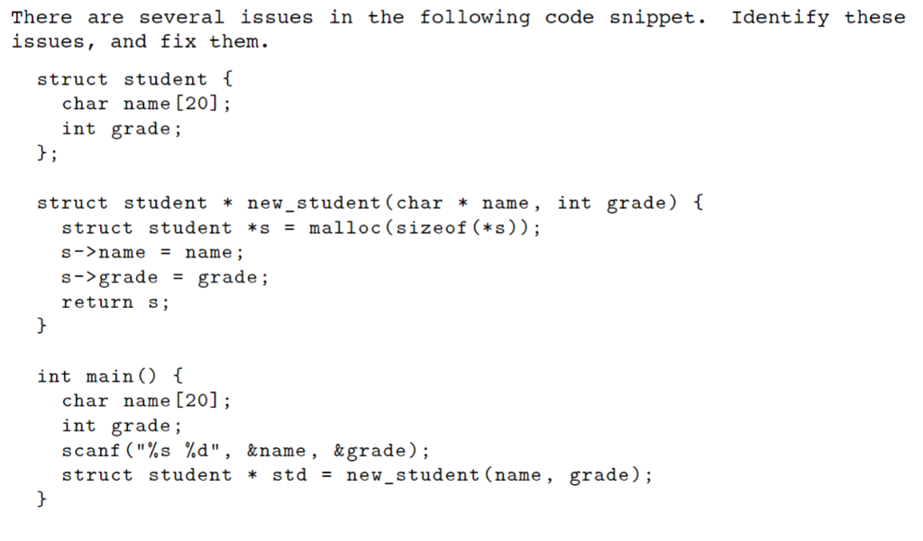 There are several issues in the following code snippet. Identify these issues, and fix them struct student f char name [20];