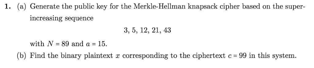 1. (a) Generate the public key for the Merkle-Hellman knapsack cipher based on the super- increasing sequence 3, 5, 12, 21, 43 with N- 89 and a -15. (b) Find the binary plaintext x corresponding to the ciphertext c-99 in this system.