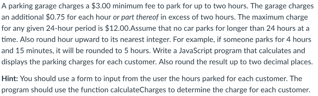 A parking garage charges a $3.00 minimum fee to park for up to two hours. The garage charges an additional $0.75 for each hour or part thereof in excess of two hours. The maximum charge for any given 24-hour period is $12.00.Assume that no car parks for longer than 24 hours ata time. Also round hour upward to its nearest integer. For example, if someone parks for 4 hours and 15 minutes, it will be rounded to 5 hours. Write a JavaScript program that calculates and displays the parking charges for each customer. Also round the result up to two decimal places. Hint: You should use a form to input from the user the hours parked for each customer. The program should use the function calculateCharges to determine the charge for each customer.