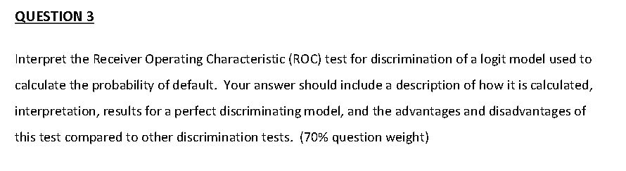 QUESTION 3 Interpret the Receiver Operating Characteristic (ROC) test for discrimination of a logit model used to calculate the probability of default. Your answer should include a description of how it is calculated interpretation, results for a perfect discriminating model, and the advantages and disadvantages of this test compared to other discrimination tests. (70% question weight)