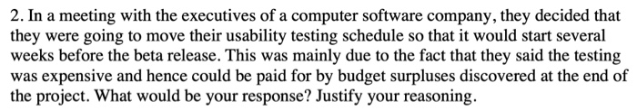 2. In a meeting with the executives of a computer software company, they decided that they were going to move their usability testing schedule so that it would start several weeks before the beta release. This was mainly due to the fact that they said the testing was expensive and hence could be paid for by budget surpluses discovered at the end of the project. What would be your response? Justify your reasoning.