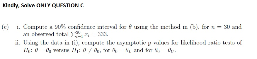 Kindly, Solve ONLY QUESTION C (c) i. Compute a 90% confidence interval for using the method in (b), for n-30 and an observed total 333. ii. Using the data in (i), compute the asymptotic p-values for likelihood ratio tests of o versus H1: 6 7 00 L and for 60