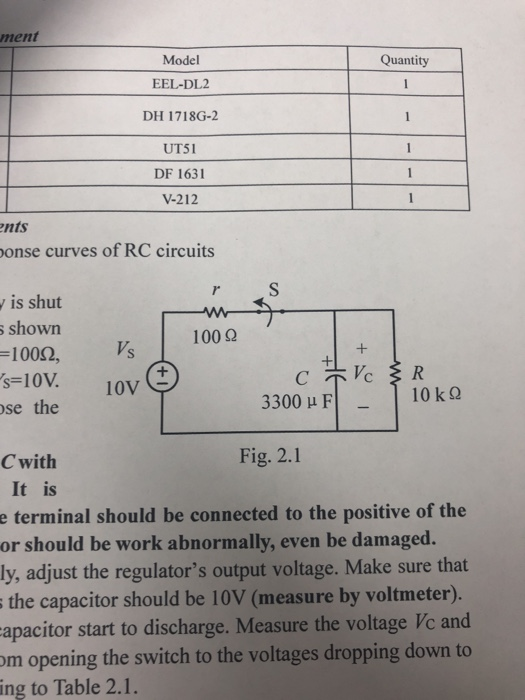 ment Model EEL-DL2 DH 1718G-2 UTSI DF 1631 V-212 Quantity nts on se curves of RC circuits is shut shown -1002, s-10V. 10V 3300 μ F 10 kQ e the loV C with Fig. 2.1 It is e terminal should be connected to the positive of the or should be work abnormally, even be damaged. ly, adjust the regulators output voltage. Make sure that the capacitor should be 10V (measure by voltmeter). apacitor start to discharge. Measure the voltage Vc and m opening the switch to the voltages dropping down to ing to Table 2.1