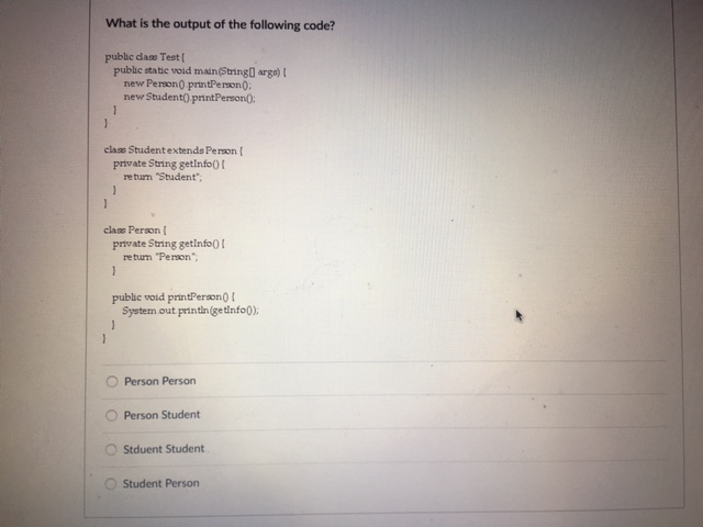 What is the output of the following code? pubie dase Test [ public static void main(Stringu arga) new Person printPermon0 new Student0 printPerson0 class Studentextends Person [ private String getinfo0 retum Student claas Person private String getinfoo ! return Person puble vold printPeraon0 System out printin(getnfo0) O Person Person O Person Student OStduent Student O Student Person