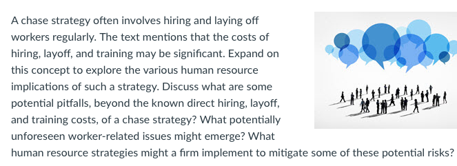 A chase strategy often involves hiring and laying off workers regularly. The text mentions that the costs of hiring, layoff, and training may be significant. Expand on this concept to explore the various human resource implications of such a strategy. Discuss what are some potential pitfalls, beyond the known direct hiring, layoff and training costs, of a chase strategy? What potentially unforeseen worker-related issues might emerge? What human resource strategies might a firm implement to mitigate some of these potential risks?
