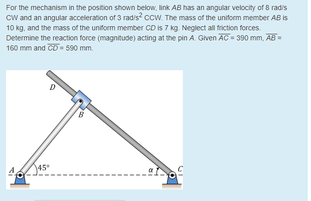 For the mechanism in the position shown below, link ab has an angular velocity of 8 rad/s cw and an angular acceleration of 3 rad/s2 ccw. the mass of the uniform member ab is 10 kg, and the mass of the uniform member cd is 7 kkg neglect all fiction forces. determine the reaction force (magnitude) acting at the pin a. given ac 390 mm, ab 160 mm and cd- 590 mm. 45°