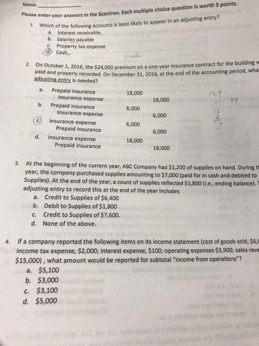 Name Please enter your answers in the Scantron. Each multiple choice question is worth 3 points 1. Which of the following accounts is least likely to appear in an adjusting entry? a. Interest receivable. b. Salaries payable Property tax expense Cash 2. On October 1, 2016, the $24,000 premium on a one-yea r insurance contract for the building w paid and properly recorded. On December 31, 2016, at the end of the accounting period, wha adiusting entry is needed? a. Prepaid insurance b. Prepaid insurance c.) Insurance expense d. Insurance expense Insurance expense Insurance expense Prepaid insurance 18,000 6,000 6,000 6,000 18,000 6,000 1 18,000 Prepaid insurance 18,000 3. At the beginning of the current year, ABC Company had $1,200 of supplies on hand. During t year, the company purchased supplies amounting to $7,000 (paid for in cash and debited to Supplies). At the end of the year, a count of supplies reflected $1,800 (i.e, ending balance). T adjusting entry to record this at the end of the year includes a. Credit to Supplies of $6,400 b. Debit to Supplies of $1,800 c. Credit to Supplies of $7,600. d. None of the above. 4. If a company reported the following items on its income statement (cost of goods sold, $6, income tax expense, $2,000; interest expense, $100; operating expenses $3,900; sales reve $15,000), what amount would be reported for subtotal income from operations? a. $5,100 b. $3,000 c. $3,100 d. $5,000