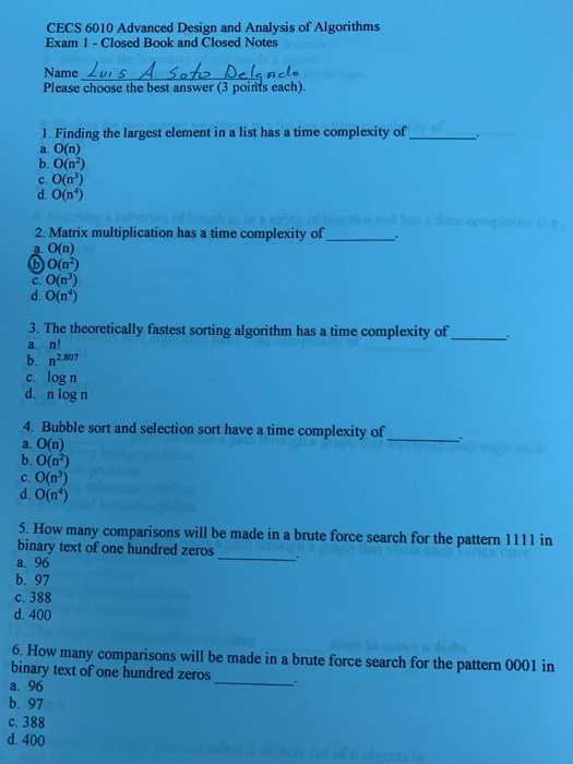 CECS 6010 Advanced Design and Analysis of Algorithms Exam 1 - Closed Book and Closed Notes Name Luis A Soho Delsnele Please choose the best answer (3 points each) 1. Finding the largest element in a list has a time complexity of a. O(n) b. О(r) c. O(n) d. O(n*) 2. Matrix multiplication has a time complexity of a. O(n) O(n2) c. 0(r) d. O(n) 3. The theoretically fastest sorting algorithm has a time complexity of a. n! b. n2807 c. log n d. n log n 4. Bubble sort and selection sort have a time complexity of 

<div class=