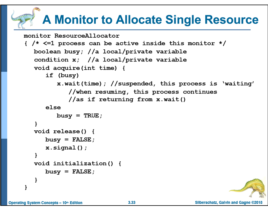 Monitor to Allocate Single Resource monitor ResourceAllocator 1 /* <-1 process can be active inside this monitor/ boolean busy; //a local/private variable condition x; //a local/private variable void acquire (int time) if (busy) x.wait (time); //suspended, this process is waiting //when resuming, this process continues //as if returning from x.wait () else busy -TRUE; void release() f busy - FALSE; x.signal ); void initialization () - busy = FALSE; Operating System Concepts- 10th Edltion 3.33 Silberschatz, Galvin and Gagne ©2018