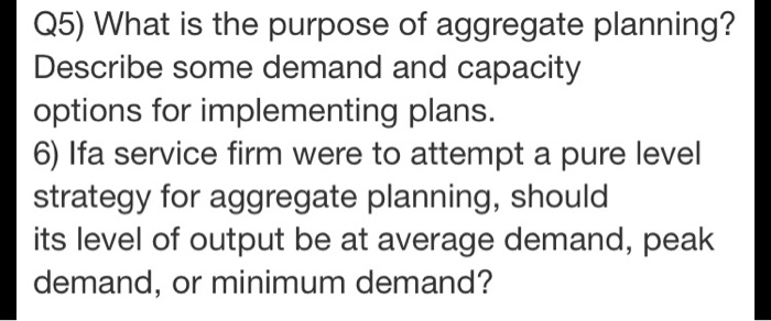 Q5) What is the purpose of aggregate planning? Describe some demand and capacity options for implementing plans. 6) lfa service firm were to attempt a pure level strategy for aggregate planning, should its level of output be at average demand, peak demand, or minimum demand?