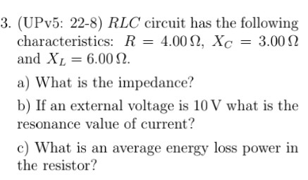 3. (UPv5: 22-8) RLC circuit has the following characteristics: R 4.00 Ω, Xc 3.00 Ω and XL-6.00 Ω a) What is the impedance? b) If an external voltage is 10 V what is the resonance value of current? c) What is an average energy loss power in the resistor?