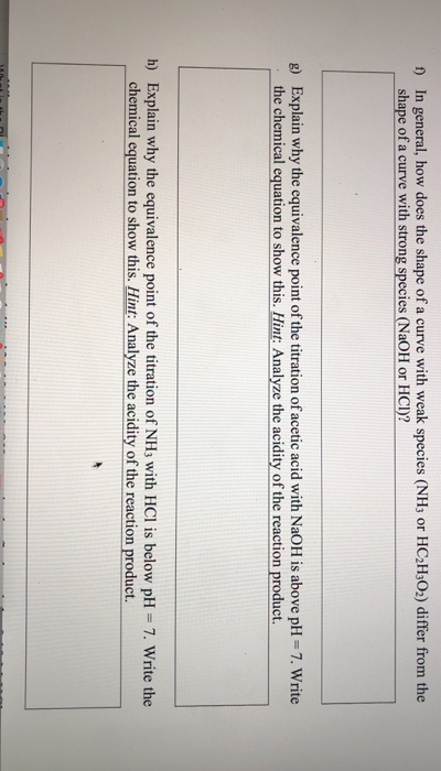 ) In general, how does the shape of a curve with weak species (NHs or HC2H3O2) differ from the shape of a curve with strong species (NaOH or HCD? Explain why the equivalence point of the titration of acetic acid with NaOH is above pH-7. Write the chemical equation to show this. Hint: Analyze the acidity of the reaction product g) h) Explain why the equivalence point of the titration of NHs with HCl is below pH 7. Write the chemical equation to show this. Hint: Analyze the acidity of the reaction product.