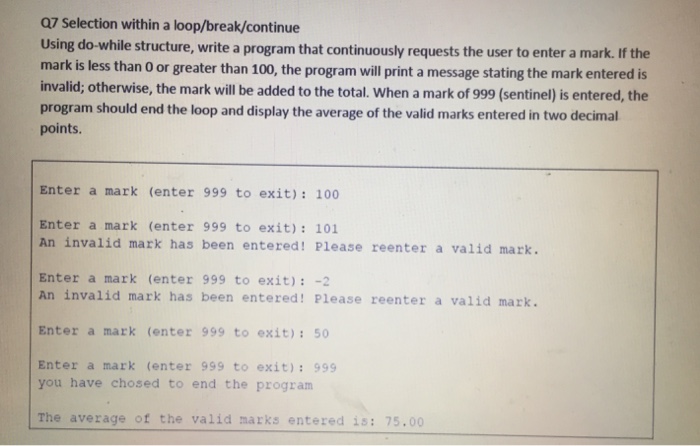 Q7 Selection within a loop/break/continue Using do-while structure, write a program that continuously requests the user to enter a mark. If the mark is less than O or greater than 100, the program will print a message stating the mark entered is invalid; otherwise, the mark will be added to the total. When a mark of 999 (sentinel) is entered, the program should end the loop and display the average of the valid marks entered in two decimal points. Enter a mark (enter 999 to exit): 100 Enter a mark (enter 999 to exit): 101 An invalid mark has been entered! Please reenter a valid mark. Enter a mark (enter 999 to exit):-2 An invalid mark has been entered! Please reenter a valid mark. Enter a mark (enter 999 to exit):50 Enter a mark (enter 999 to exit):999 you have chosed to end the program The average of the valid marks entered is: 75.00