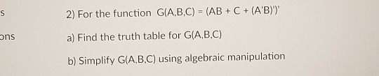 2) For the function G(A,B,C) (AB C+ (AB)y a) Find the truth table for G(A,B.C) b) Simplify G(A,B.C) using algebraic manipulation ons