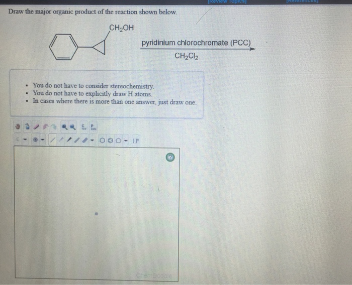 Draw the major organic product of the reaction shown below CH2OH pyridinium chlorochromate (PCC) CH2Cl2 . You do not have to consider stereochemistry . You do not have to explicitly draw H atoms . In cases where there is more than one answer, just draw one.