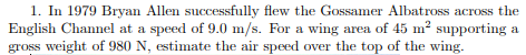 1. In 1979 Bryan Allen successfully flew the Gossamer Albatross across the English Channel at a speed of 9.0 m/s. For a wing area of 45 m2 supporting a gross weight of 980 N, estimate the air speed over the top of the wing.