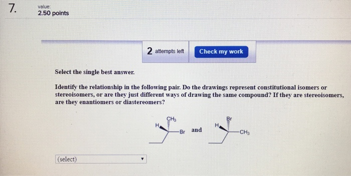 7. value: 2.50 points 2 attempts left Check my work Select the single best answer. Identify the relationship in the following pair. Do the drawings represent constitutional isomers or stereoisomers, or are they just different ways of drawing the same compound? If they are stereoisomers, are they enantiomers or diastereomers? CHs Br and CH3 (select)