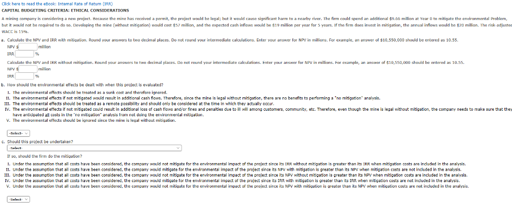 Click here to read the ebook: internal rate of return (irr) capital budgeting criteria: ethical considerations a mining companyis cons dering a new pra act. hecause he m ne has recalved a per t, he pra ec would bn nga bu it would cause significant harm to a nearby rrver. hc firm could spend an additional?9.66 million at year d o m gate he ronmn ntal roblem, but it wold nat be required to do so. daveloping the mine (without mitigation) would cost $57 millinn, and the axpected cash infiows would he $19 million per year for 5 years. if the firm does invest in mitigation, the annual inflows would he $20 millian. the risk-adjuster wacc is 15%. a. calculate the npv and irr with mitigation. rournd your answers to two decimal places. do not round your intermediate calculations. enter your answer for npvin millions. for example, an answer of $10,550,000 should be entered as 10.55 million npv irr calculate th n npv irr and i r wit au mit gatan. round your answers to two decr a p aces. do no round our intermediate calculation million enter your answer ar v in millions. for examp e an answer a $10,550,000 shaul be entered as 10.55 b. how should the environmental effects be dealt with when this project is evaluated? i. the environmental effects should he treated as a sunk cost and therefare ignored. 1. the environmental effects if not mit gated would result in additional cash flows. therefore, since the mine is legal hout mit gation, there are no benefits to pe?orming a no mit gation analys ii. the environmental effects should be treated as a remote possiblity and should only be consldered at the time in which they actually oocur iv. the environmental effects if not mitigated could result in additional loss of cash flows and/or fines and penalties due to ill wil among customers, community, etc. therefore, even though the mine is legal without mitigation, the company needs to make sure that they have anticipated all costs in the no mitigation analysis trom not doing the environmental mitigation v. th??nvironmental effects should be ignored since the mine is legal without mítiqation. c. should this project be undertaken? if so, should the firm do the mitigation? i. under the assumption that all costs have been considered, the company would not mitigate for the environmental impact of the project since its irr without mitigation is greater than its rr when mitigation costs are indluded in the analysis. ?. under the assumption that all costs have been considered, the company would mitigate for the environmental mpact of the pro ect since its npv with midgat on s greater than its npv when mit gation costs are not included in the ana sis. ii. under the assumption that all costs have been considered, the company would not mitigate for the environmental impact of the project since its npv without mitigation is greater than its npv when mitigation costs are included in the analysis iv. under the assumption that all costs have been considered, the company would mitigate for the environmental impact of the project since its irr with mitigation is oreater than its irr when mitigation costs are not indluded in the analysis. v under he assumption hat all cos s have been considered, he company would not mitiuate r he envr onrnental impac of the pro ect since its n y ?1 h mitigation is greater han its np when mitiution custs are not rduded in he analysis.