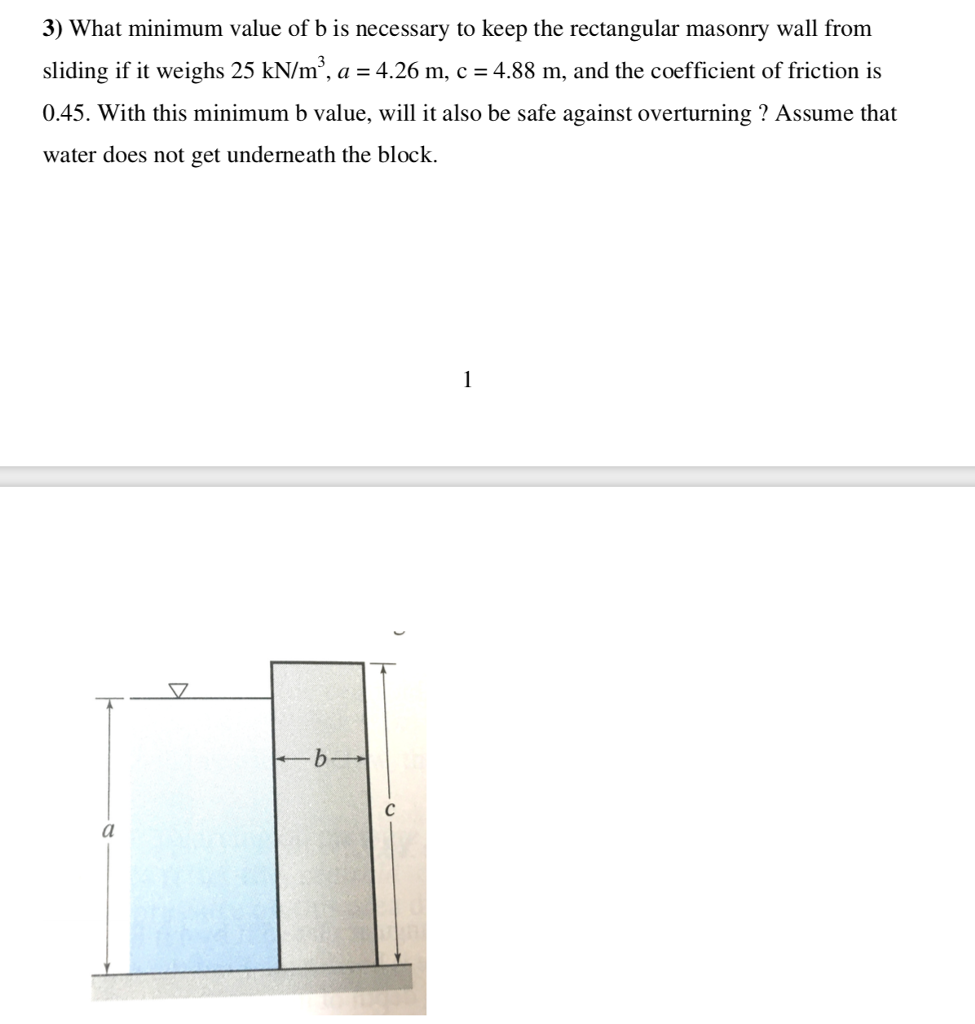 3) What minimum value of b is necessary to keep the rectangular masonry wall from sliding if it weighs 25 kN/m3, a 4.26 m, c 4.88 m, and the coefficient of friction is 0.45. With this minimum b value, wl it also be safe against overturning ? Assume that water does not get underneath the block.