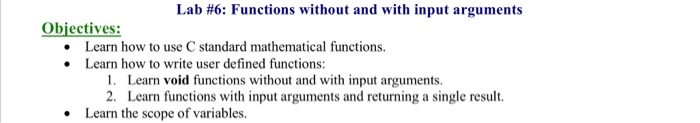 Lab #6: Functions without and with input arguments Obiectives: Learn how to use C standard mathematical functions. Learn how to write user defined functions: 1. 2. Learn void functions without and with input arguments. Learn functions with input arguments and returning a single result. Learn the scope of variables.