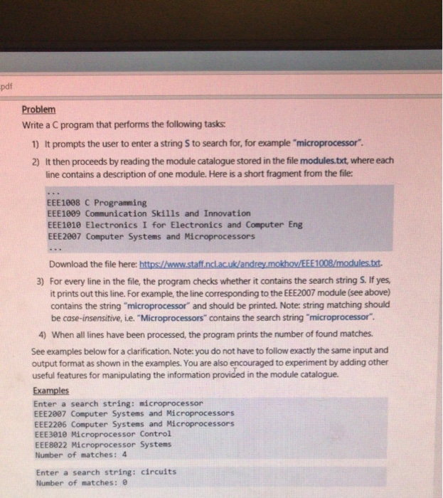 pdf Problem Write a C program that performs the following tasks 1) It prompts the user to enter a string S to search for, for example microprocessor. 2) It then proceeds by reading the module catalogue stored in the file modules.txt, where each line contains a description of one module. Here is a short fragment from the file EEE!008 C Programming EEE1009 Communication Skills and Innovation EEE1010 Electronics I for Electronics and Computer Eng EEE2007 Computer Systems and Microprocessors Download the file here: https://www.staff.nclac.uk/andrey.mokhov/EEE1008/modules.txt 3) For every line in the file, the program checks whether it contains the 

<div class=
