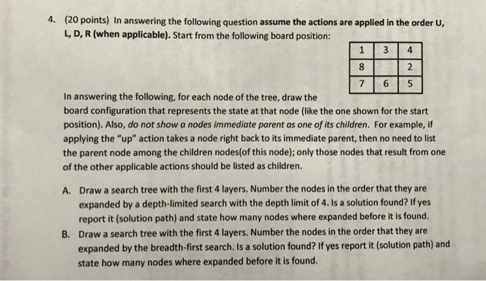 4. (2 O points) In answering the following question assume the actions are applied in the order U L, D, R (when applicable). Start from the following board position: , 7 6 5 In answering the following, for each node of the tree, draw the board configuration that represents the state at that node (like the one shown for the start position). Also, do not show a nodes immediate parent as one of its children. For example, if applying the up action takes a node right back to its immediate parent, then no need to list the parent 

<div class=