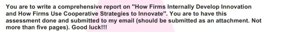 You are to write a comprehensive report on How Firms Internally Develop Innovation and How Firms Use Cooperative Strategies to Innovate. You are to have this assessment done and submitted to my email (should be submitted as an attachment. Not more than five pages). Good luck!!!