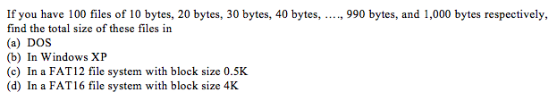 If you have 100 files of 10 bytes, 20 bytes, 30 bytes, 40 bytes, ...., 990 bytes, and 1,000 bytes respectively, find the total size of these files in (a) DOS (b) In Windows XP (c) In a FAT12 file system with block size 0.5K (d) In a FAT16 file system with block size 4k