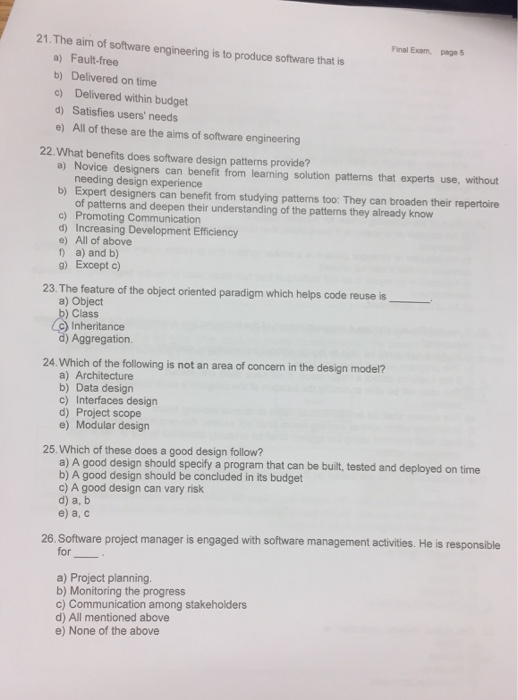 21.The aim of software engineering is to produce software that is Final Exam, page 5 a) Fault-free b) Delivered on time c) Delivered within budget d) Satisfies users needs e) All of these are the aims of software engineering 22.What benefits does software design patterns provide? a) Novice designers can benefit from learning solution patterns that experts use, without needing design experience b) Expert designers can benefit from studying patterns too: They can broaden their repertoire of patterns and deepen their understanding of the patterns they already know c) Promoting Communication d) Increasing Development Efficiency e) All of above t) a) and b) g) Except c) 23. The feature of the object oriented paradigm which helps code reuse is a) Object )Class Inheritance d) Aggregation 24.Which of the following is not an area of concern in the design model? a) Architecture b) Data design c) Interfaces design d) Project scope e) Modular design 25.Which of these does a good design follow? a) A good design should specify a program that can be built, tested and deployed on time b) A good design should be concluded in its budget c) A good design can vary risk d) a, b e) a, c 26. Software project manager is engaged with software management activities. He is responsible for a) Project planning. b) Monitoring the progress c) Communication among stakeholders d) All mentioned above e) None of the above