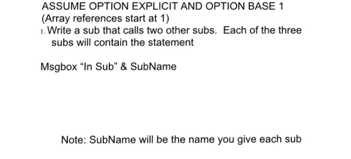 ASSUME OPTION EXPLICIT AND OPTION BASE 1 (Array references start at 1) 1. Write a sub that calls two other subs. Each of the three subs will contain the statement Msgbox In Sub & SubName Note: SubName will be the name you give each sub