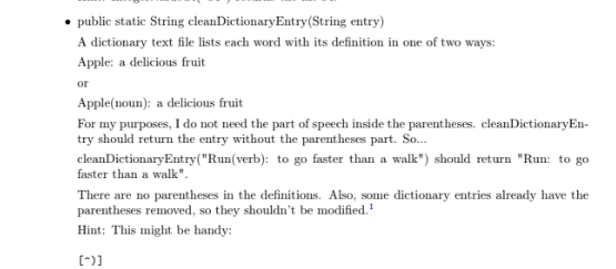 public static String cleanDictionary Entry (String entry) A dictionary text file lists each word with its definition in one of two ways: Apple: a delicious fruit or Apple(noun): a delicious fruit For my purposes, I do not need the part of speech inside the parentheses. cleanDictionaryEn- try should return the entry without the parentheses part. So... cleanDictionaryEntry(Run(verb): to go faster than a walk) should return Run: to go faster than a walk There are no parentheses in the definitions. Also, some dictionary entries already have the parentheses removed, so they shouldnt be modified. Hint: This might be handy: