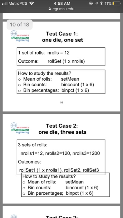 MetroPCS 4:58 AM a egr.msu.edu 10 of 18 Test Case 1: one die, one set 1 set of rolls: nrolls-12 Outcome rollSet (1 x nrolls) How to study the results? o Mean of rolls setMean o Bin counts o Bin percentages: binpct (1 x 6) bincount (1 x 6) 10 Test Case 2: engineeringone die, three sets 3 sets of rolls nrolls1-12, nrolls2-120, nrolls3-1200 Outcomes rollSet1 (1 x nrolls1), rollSet2, rollSet3 ow to study the resu o Mean of rolls setMean o Bin counts bincount (1 x 6) o Bin percentage?: binpct (1 x6)
