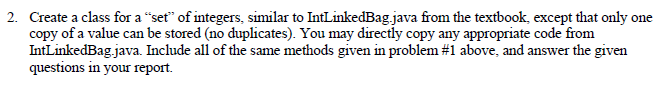 2. Create a class for a set of integers, similar to IntLinkedBag.java from the textbook, except that only one copy of a value can be stored (no duplicates). You may directly copy any appropriate code from Intl inkedBag Java. Include all of the same methods given in problem #1 above, and answer the given questions in your report