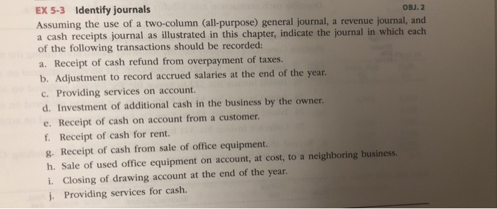 EX 5-3 Identify journals OBJ. 2 Assuming the use of a two-column (all-purpose) general journal, a revenue journal, and a cash receipts journal as illustrated in this chapter, indicate the journal in which each of the following transactions should be recorded: a. Receipt of cash refund from overpayment of taxes. t to record accrued salaries at the end of the year. c. Providing services on account. d. Investment of additional cash in the business by the owner. e. Receipt of cash on account from a customer. f. Receipt of cash for rent. g. Receipt of cash from sale of office equipment. h. Sale of used office equipment on account, at cost, to a neighboring business. i. Closing of drawing account at the end of the year j. Providing services for cash.