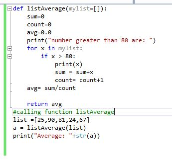 Fdef listaverage (mylist=[]): sum= count-0 avg-0.0 print(number greater than 80 are: ) for x in mylist: 曰 if x 80: print(x) sum = sum+x count= count+1 avg= sum/count return avg #calling function listAveragel list =[25,90,81,24,67] a listAverage(list) print(Average: +str (a))