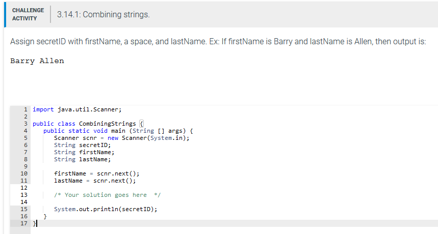 3.14.1: Combining strings ACTIVITY Assign secretlD with firstName, a space, and lastName. Ex: If firstName is Barry and lastName is Allen, then output is Barry Allen 1 import java.util.Scanner; 3 public class Combiningstrings public static void main (String args) Scanner scnr = new Scanner(System.in); String secretID; String firstName; String lastName; 9 10 firstName = scnr.next(); lastNamescnr.next) 12 13 14 15 16 17 H Your solution goes here/ System.out.println (secretID)