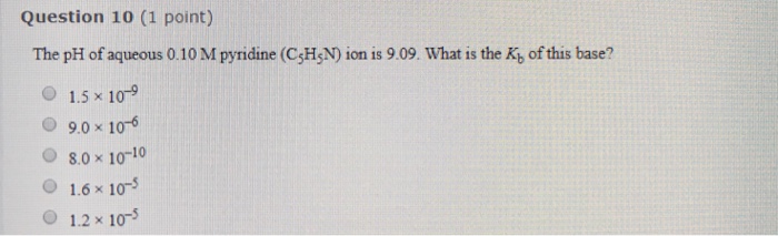 Question 10 (1 point) The pH of aqueous 0.10 M pyridine (CH,N) ion is 9.09. What is the Ky of this base? O 1.5 x 109 O 9.0 x 106 O8.0 x 10-10 O 1.6 x 103 O 1.2 x 10