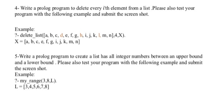 4- Write a prolog program to delete every ith element from a list Please also test your program with the following example and submit the screen shot. Example: ?- delete _list([a, b, c, d, e, f, g, h, i, j, k, I, m, n],4,X) X-a, b, c, e, f, g, i, j, k, m, n] 5-Write a prolog program to create a list has all integer numbers between an upper bound and a lower bound. Please also test your program with the following example and submit the screen shot Example: ?- my_range(3,8L) L = [3,4,5,6,7,8]