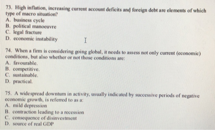 73. High inflation, increasing current account deficits and foreign debt are elements of which type of macro situation? A. business cycle B. political manocuvre C. legal fracture D. economic instability 74. When a firm is considering going global, it needs to assess not only current (economic) conditions, but also whether or not those conditions are А. favourable. B. competitive. C. sustainable. D. practical 75. A widespread downturn in activity, usually indicated by successive periods of negative economic growth, is referred to as a: A. mild depression B. contraction leading to a recession C, consequence of disinvestment D. source of real GDP